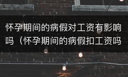 怀孕期间的病假对工资有影响吗（怀孕期间的病假扣工资吗）