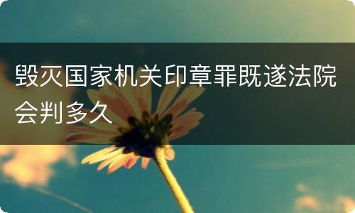 毁灭国家机关印章罪既遂法院会判多久