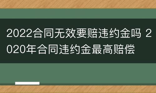 2022合同无效要赔违约金吗 2020年合同违约金最高赔偿