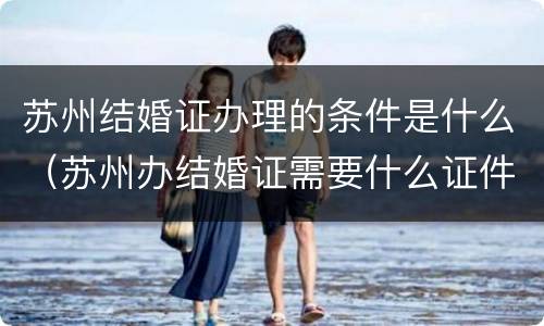 苏州结婚证办理的条件是什么（苏州办结婚证需要什么证件）