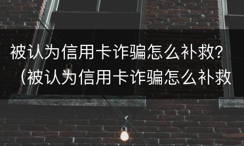 被认为信用卡诈骗怎么补救？（被认为信用卡诈骗怎么补救）