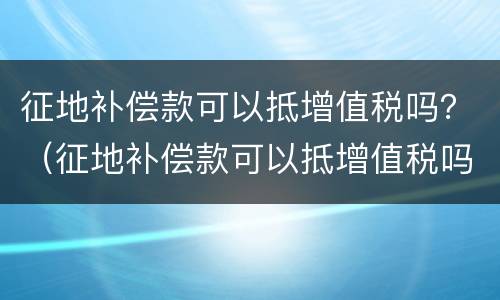 征地补偿款可以抵增值税吗？（征地补偿款可以抵增值税吗怎么申报）
