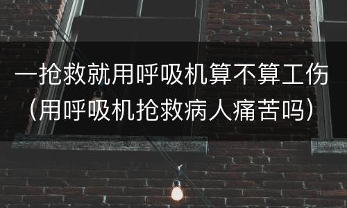 一抢救就用呼吸机算不算工伤（用呼吸机抢救病人痛苦吗）