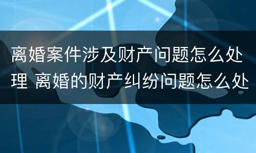 离婚案件涉及财产问题怎么处理 离婚的财产纠纷问题怎么处理