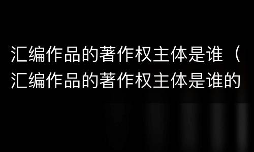 汇编作品的著作权主体是谁（汇编作品的著作权主体是谁的）