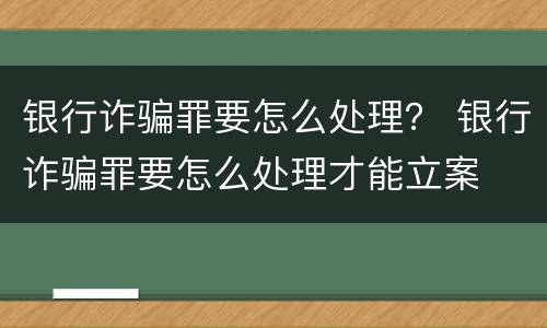 银行诈骗罪要怎么处理？ 银行诈骗罪要怎么处理才能立案