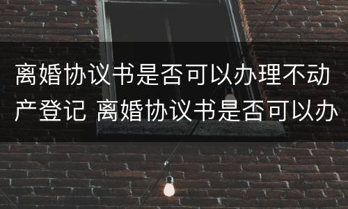 离婚协议书是否可以办理不动产登记 离婚协议书是否可以办理不动产登记证