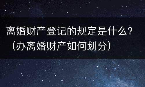 离婚财产登记的规定是什么？（办离婚财产如何划分）