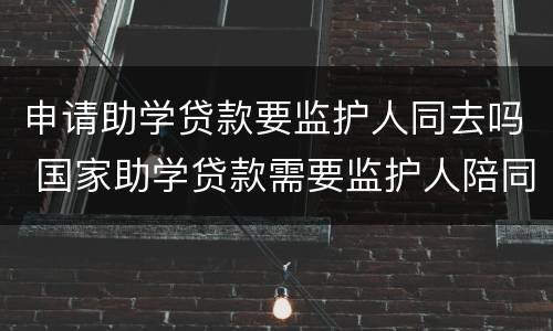 申请助学贷款要监护人同去吗 国家助学贷款需要监护人陪同吗