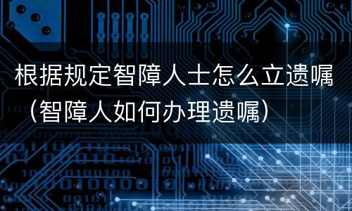 根据规定智障人士怎么立遗嘱（智障人如何办理遗嘱）