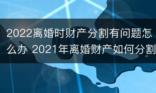 2022离婚时财产分割有问题怎么办 2021年离婚财产如何分割