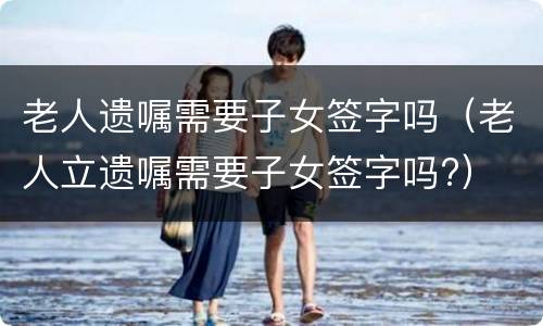 老人遗嘱需要子女签字吗（老人立遗嘱需要子女签字吗?）