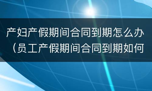产妇产假期间合同到期怎么办（员工产假期间合同到期如何续签）