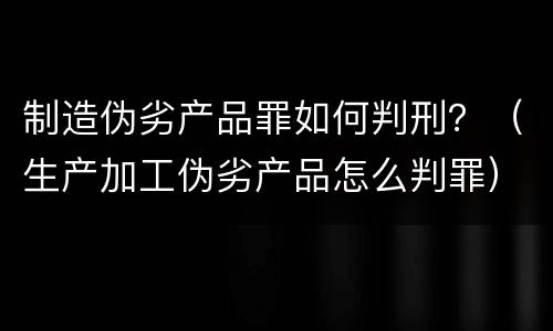 制造伪劣产品罪如何判刑？（生产加工伪劣产品怎么判罪）