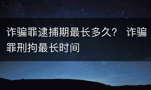 诈骗罪逮捕期最长多久？ 诈骗罪刑拘最长时间