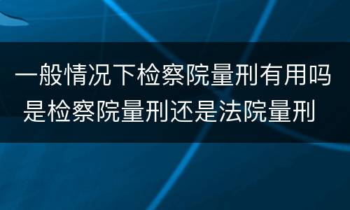 一般情况下检察院量刑有用吗 是检察院量刑还是法院量刑