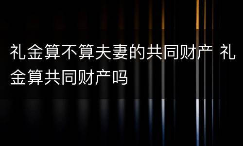 礼金算不算夫妻的共同财产 礼金算共同财产吗