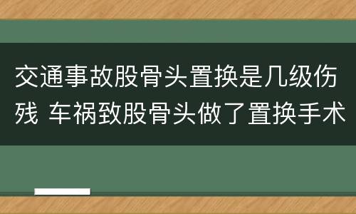 交通事故股骨头置换是几级伤残 车祸致股骨头做了置换手术可评几级