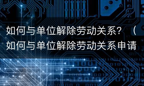 如何与单位解除劳动关系？（如何与单位解除劳动关系申请书）