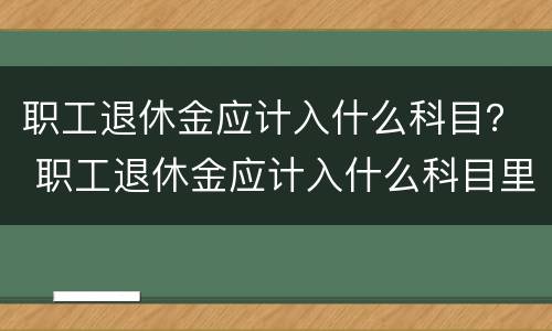 职工退休金应计入什么科目？ 职工退休金应计入什么科目里