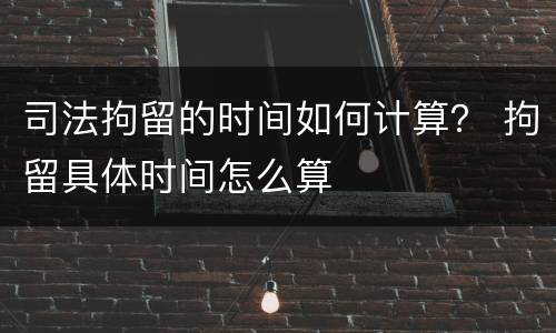 司法拘留的时间如何计算？ 拘留具体时间怎么算