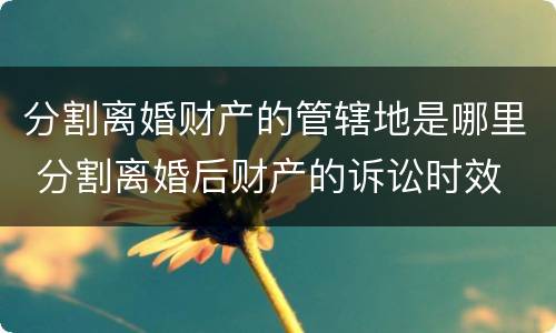 分割离婚财产的管辖地是哪里 分割离婚后财产的诉讼时效