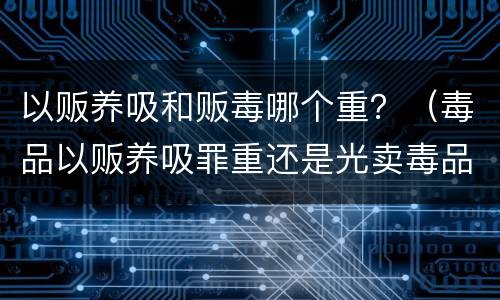 以贩养吸和贩毒哪个重？（毒品以贩养吸罪重还是光卖毒品罪重）