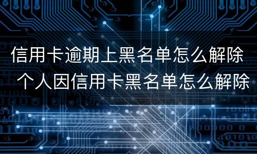 信用卡逾期上黑名单怎么解除 个人因信用卡黑名单怎么解除