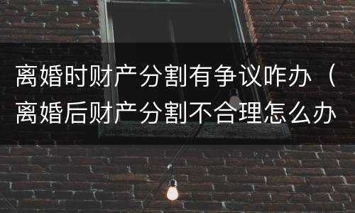 离婚时财产分割有争议咋办（离婚后财产分割不合理怎么办）