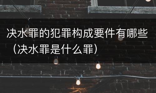 决水罪的犯罪构成要件有哪些（决水罪是什么罪）