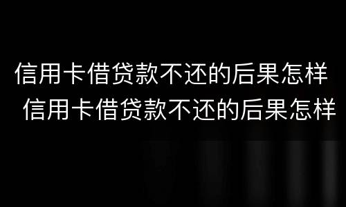 信用卡借贷款不还的后果怎样 信用卡借贷款不还的后果怎样处理