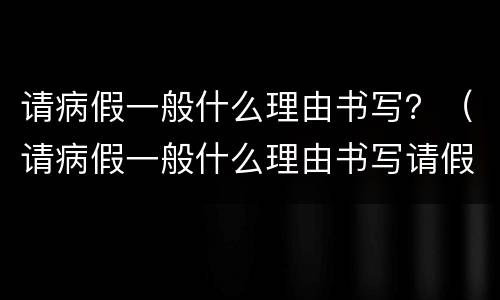 请病假一般什么理由书写？（请病假一般什么理由书写请假条）
