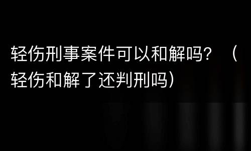 轻伤刑事案件可以和解吗？（轻伤和解了还判刑吗）