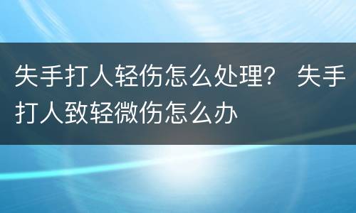 失手打人轻伤怎么处理？ 失手打人致轻微伤怎么办