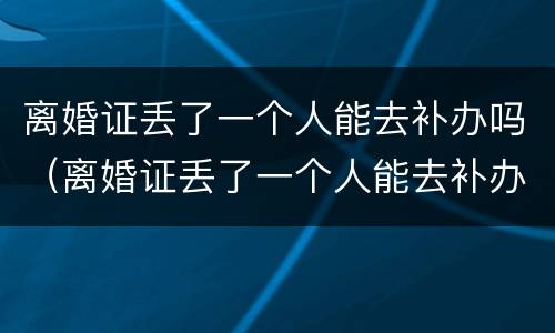 离婚证丢了一个人能去补办吗（离婚证丢了一个人能去补办吗需要多久）