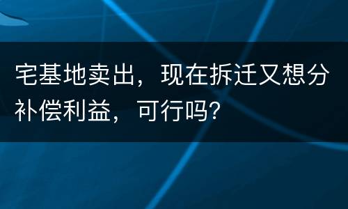 宅基地卖出，现在拆迁又想分补偿利益，可行吗？
