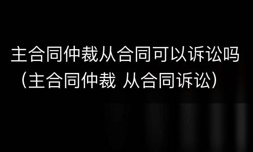 主合同仲裁从合同可以诉讼吗（主合同仲裁 从合同诉讼）