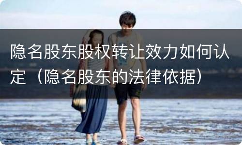 隐名股东股权转让效力如何认定（隐名股东的法律依据）