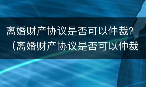 离婚财产协议是否可以仲裁？（离婚财产协议是否可以仲裁有效）