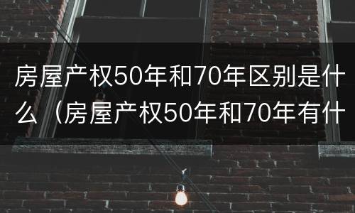 房屋产权50年和70年区别是什么（房屋产权50年和70年有什么区别?）