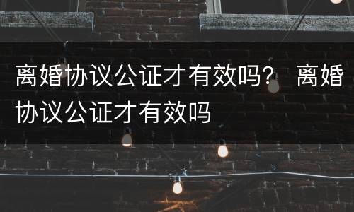 离婚协议公证才有效吗？ 离婚协议公证才有效吗