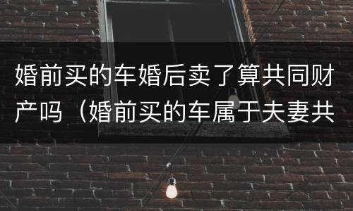 婚前买的车婚后卖了算共同财产吗（婚前买的车属于夫妻共同财产吗可以卖吗?）