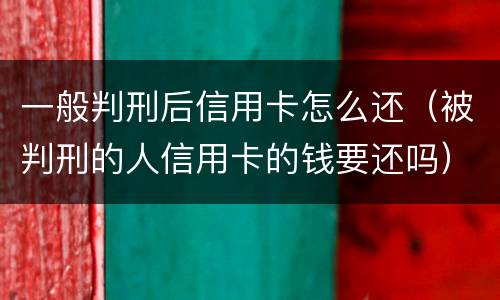 一般判刑后信用卡怎么还（被判刑的人信用卡的钱要还吗）