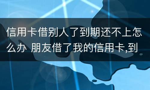 信用卡借别人了到期还不上怎么办 朋友借了我的信用卡,到期还不上,我该怎么办