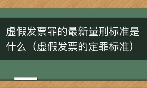 虚假发票罪的最新量刑标准是什么（虚假发票的定罪标准）