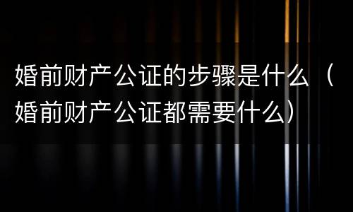 婚前财产公证的步骤是什么（婚前财产公证都需要什么）