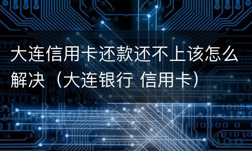 大连信用卡还款还不上该怎么解决（大连银行 信用卡）