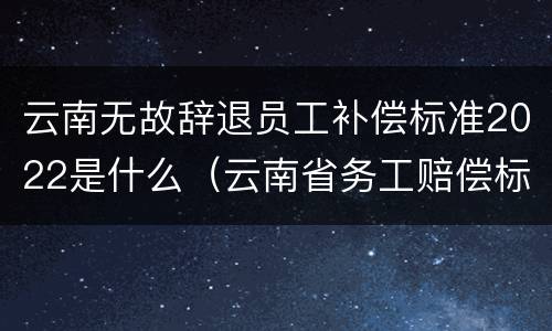 云南无故辞退员工补偿标准2022是什么（云南省务工赔偿标准）