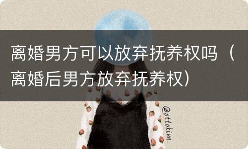 离婚男方可以放弃抚养权吗（离婚后男方放弃抚养权）