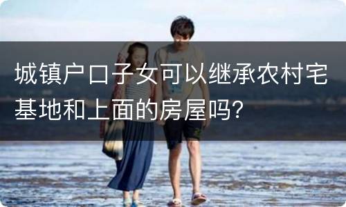城镇户口子女可以继承农村宅基地和上面的房屋吗？